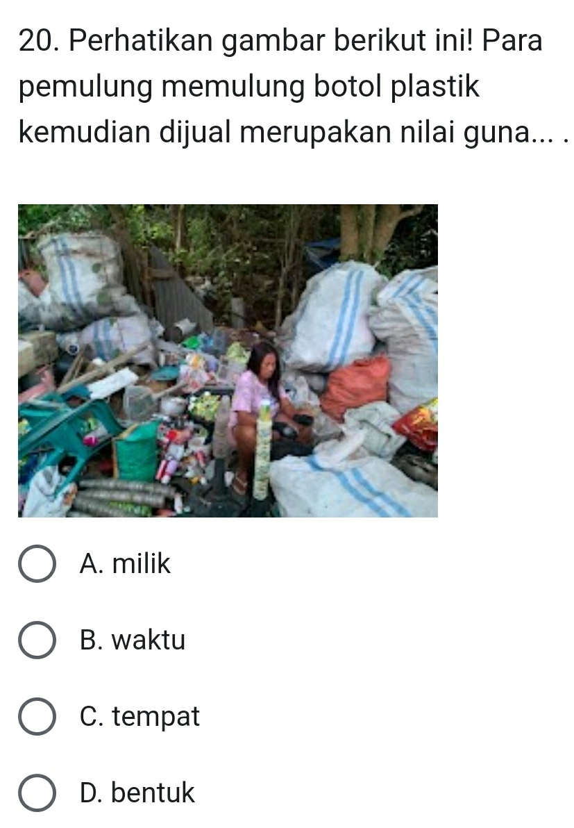 Perhatikan gambar berikut ini! Para
pemulung memulung botol plastik
kemudian dijual merupakan nilai guna... .
A. milik
B. waktu
C. tempat
D. bentuk