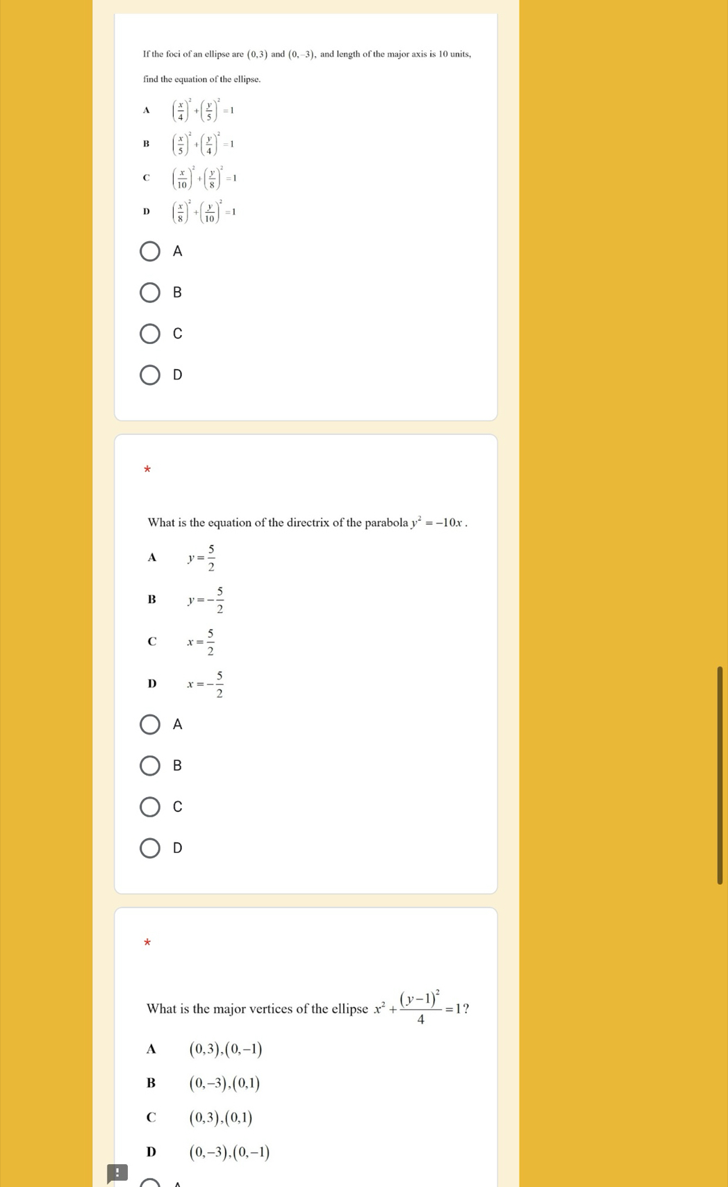 If the foci of an ellipse are (0,3) and (0,-3) , and length of the major axis is 10 units,
find the equation of the ellipse.
A ( x/4 )^2+( y/5 )^2=1
B ( x/5 )^2+( y/4 )^2=1
C ( x/10 )^2+( y/8 )^2=1
D ( x/8 )^2+( y/10 )^2=1
A
B
C
D
What is the equation of the directrix of the parabola y^2=-10x.
A y= 5/2 
B y=- 5/2 
C x= 5/2 
D x=- 5/2 
A
B
C
D
What is the major vertices of the ellipse x^2+frac (y-1)^24=1 ?
A (0,3),(0,-1)
B (0,-3), (0,1)
C (0,3),(0,1)
D (0,-3), (0,-1)