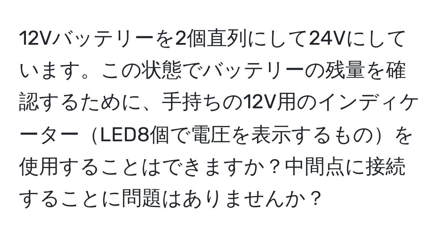 12Vバッテリーを2個直列にして24Vにしています。この状態でバッテリーの残量を確認するために、手持ちの12V用のインディケーターLED8個で電圧を表示するものを使用することはできますか？中間点に接続することに問題はありませんか？