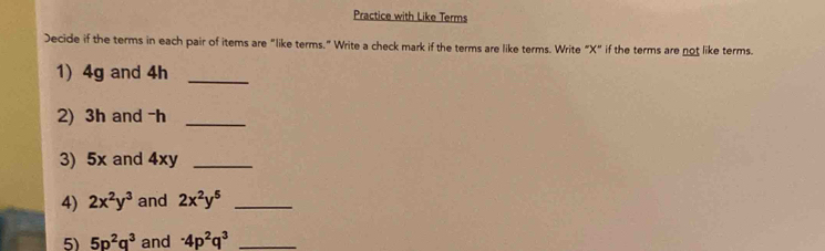 Practice with Like Terms 
Decide if the terms in each pair of items are "like terms." Write a check mark if the terms are like terms. Write “ X" if the terms are not like terms. 
1) 4g and 4h _ 
2) 3h and -h _ 
3) 5x and 4xy _ 
4) 2x^2y^3 and 2x^2y^5 _ 
5) 5p^2q^3 and -4p^2q^3 _