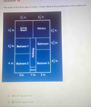 The scale of the floor plan is 1 inch =3 feet. What is the actual area of the bathroom?
3 1/2 in. 3 1/2 in
3 1/4 in. Room Living Kitchen 3 1/4 in.
3 1/4  in. Bedroom 1 Bathroom 2_4^3in.
4 in. Bedroom 2 Bedroom 3 4½ in.
Closet
3 in. 1 in. 3 in.
AJ 8.25 square feet
B) 74.25 square feet