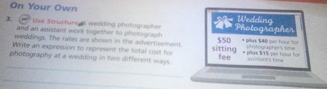 On Your Own Wedding 
3. AP Use Structure A wedding photographer Photographer 
and an assistant work together to photograph plus $40 per hour for
$50
weddings. The rates are shown in the advertisement. sitting photographer's time 
Write an expression to represent the total cost for plus $15 per hour far 
photography at a wedding in two different ways. 
fee assistant's time 
_ 
_
