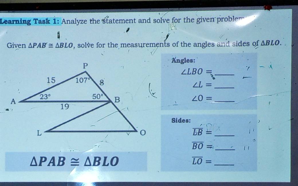 Learning Task 1: Analyze the statement and solve for the given problem
Given △ PAB≌ △ BLO , solve for the measurements of the angles and sides of △ BLO.
Angles:
_ ∠ LBO=
"1
_ ∠ L=
∠ O= _
Sides:
_ overline LB=
_ overline BO=
△ PAB≌ △ BLO
_ overline LO=