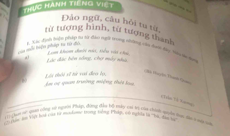 Thực Hành tiêng việt 
Đảo ngữ, câu hỏi tu từ, 
từ tượng hình, từ tượng thanh 

của mỗi biện pháp tu từ đó. 
1. Xác định biện pháp tu từ đảo ngữ trong những cầu đưới đây. Nếu tác dụng 
Lom khom dưới núi, tiểu vài chú, 
a) Lác đác bên sông, chợ máy nhà. 
Lôi thôi sĩ tử vai đeo lọ, 
(Bà Huyện Thanh Quao) 
b) Âm oẹ quan trường miệng thét loa. 
(Trần Tề Xương) 
(1) Quan sứ: quan công sứ người Pháp, đứng đầu bộ máy cai trị của chính quyền thực dân ở một tinh 
(2) Đâm: âm Việt hoá của từ modame trong tiếng Pháp, có nghĩa là 'bà, đân bà'.