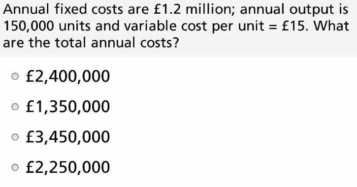 Annual fixed costs are £1.2 million; annual output is
150,000 units and variable cost per unit =£15. What
are the total annual costs?
£2,400,000
£1,350,000
£3,450,000
£2,250,000