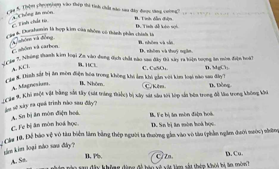 Cậu 5, Thệm chromium vào thép thì tính chất nào sau đây được tăng cường?
A. Chồng ăn môn.

C. Tính chất từ.
B. Tính dẫn điện.
D. Tính dễ kẻo sợi.
Câu 6. Duralumin là hợp kim của nhôm có thành phần chính là
nhôm và đồng.
B nhôm và sắt.
C. nhôm và carbon.
D. nhôm và thuý ngân.
LCâu 7. Nhúng thanh kim loại Zn vào dung dịch chất nào sau đây thì xây ra hiện tượng ăn môn điện hoáa7
A. KCl.
B. HCl. C. CuSO₄. D. MgCl₂.
Câu 8, Dinh sắt bị ăn mòn điện hóa trong không khí ẩm khi gần với kim loại nào sau đây?
A. Magnesium. B. Nhôm. C. Kẽm, D. Đồng.
Câu 9. Khi một vật bằng sắt tây (sát tráng thiếc) bị xây sát sâu tới lớp sắt bên trong để lâu trong không khi
âm sẽ xây ra quá trinh nào sau đây?
A. Sn bị ăn mòn điện hoá.
B. Fe bị ăn mòn điện hoá.
C. Fe bị ăn mòn hoá học. D. Sn bị ăn mòn hoá học.
Câu 10. Để bảo vệ vỏ tàu biển làm bằng thép người ta thường gắn vào vô tàu (phần ngâm dưới nước) những
tẩm kim loại nào sau đây?
B. Pb. CZn. D. Cu.
A. Sn.
án nào sau đây không dùng đề bào vệ vật làm sắt thép khỏi bị ăn mòn?