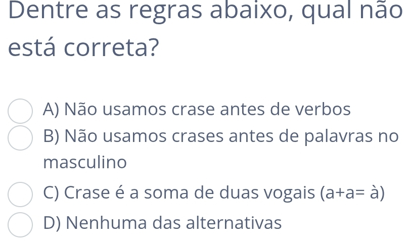 Dentre as regras abaixo, qual não
está correta?
A) Não usamos crase antes de verbos
B) Não usamos crases antes de palavras no
masculino
C) Crase é a soma de duas vogais (a+a=a)
D) Nenhuma das alternativas