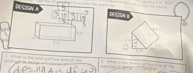 lew jewelry line. Both 
Use the information to answer the questions. 
I a cardboard label that covers the lateral 
DESIGN A 
DESIGN B
2.8 ln
2 in
5 in
2 in
1. What is the total surface area of the 2. What is the lateral surface area of the 
package in design A? Design B? package in design A? Design B