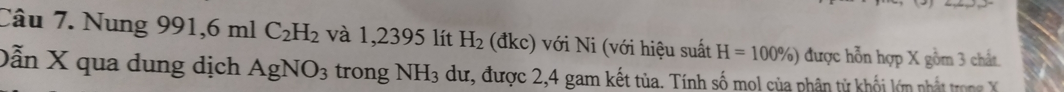 Nung 9 91, 6m C_2H_2 và 1,2395 lít H_2 dkc) Với Ni (với hiệu suất H=100% ) được hỗn hợp X gồm 3 chất. 
. 
Dẫn X qua dung dịch AgNO_3 trong NH_3 dư, được 2, 4 gam kết tủa. Tính số mol của phân tử khối lớn nhậ tro