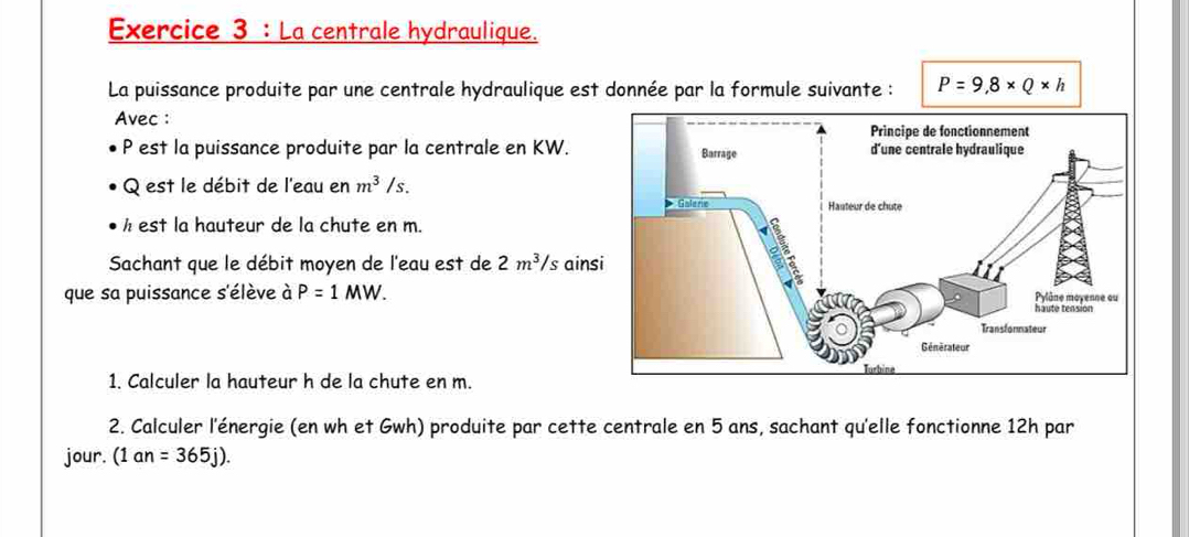 La centrale hydraulique. 
La puissance produite par une centrale hydraulique est donnée par la formule suivante : P=9,8* Q* h
Avec :
P est la puissance produite par la centrale en KW.
Q est le débit de l'eau en m^3/s.
h est la hauteur de la chute en m. 
Sachant que le débit moyen de l'eau est de 2m^3/s ains 
que sa puissance s'élève à P=1MW. 
1. Calculer la hauteur h de la chute en m. 
2. Calculer l'énergie (en wh et Gwh) produite par cette centrale en 5 ans, sachant qu'elle fonctionne 12h par 
jour. (1an=365j).