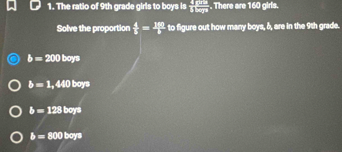 The ratio of 9th grade girls to boys is  4/5  ands/boys . There are 160 girls.
Solve the proportion  4/5 = 160/b  to figure out how many boys, &, are in the 9th grade.
b=200 boys
b=1. a^4 x° 0 boys
b=128 boys
b=800 boys