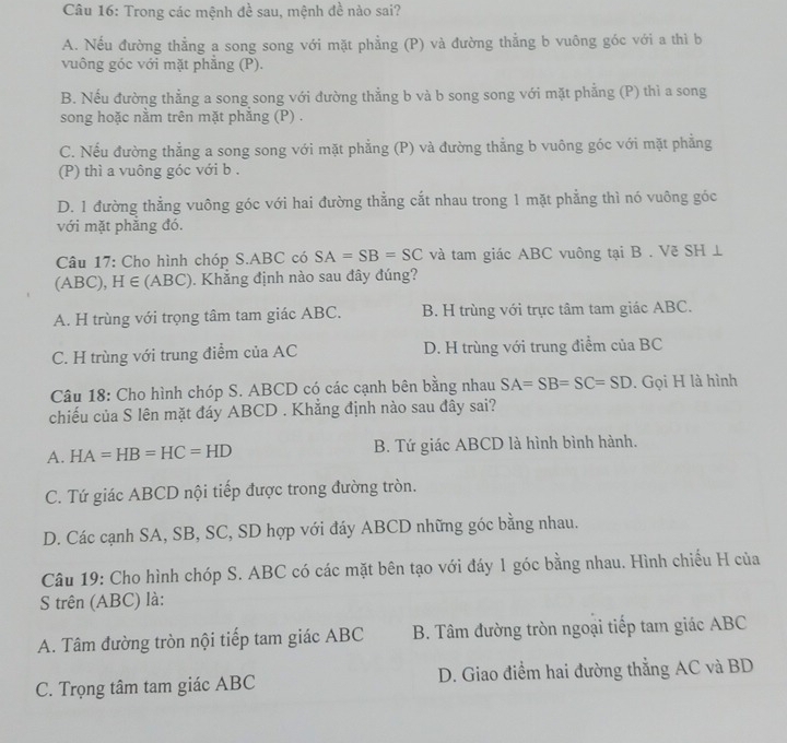 Trong các mệnh đề sau, mệnh đề nào sai?
A. Nếu đường thẳng a song song với mặt phẳng (P) và đường thẳng b vuông góc với a thì b
vuông góc với mặt phẳng (P).
B. Nếu đường thẳng a song song với đường thẳng b và b song song với mặt phẳng (P) thì a song
song hoặc nằm trên mặt phăng (P) .
C. Nếu đường thẳng a song song với mặt phẳng (P) và đường thẳng b vuông góc với mặt phẳng
(P) thì a vuông góc với b .
D. 1 đường thẳng vuông góc với hai đường thằng cắt nhau trong 1 mặt phẳng thì nó vuông góc
với mặt phăng đó.
Câu 17: Cho hình chóp S.ABC có SA=SB=SC và tam giác ABC vuông tại B . Vẽ SH ⊥
(ABC), H∈ (ABC) Khắng định nào sau đây đúng?
A. H trùng với trọng tâm tam giác ABC. B. H trùng với trực tâm tam giác ABC.
C. H trùng với trung điểm của AC D. H trùng với trung điểm của BC
Câu 18: Cho hình chóp S. ABCD có các cạnh bên bằng nhau SA=SB=SC=SD. Gọi H là hình
chiếu của S lên mặt đáy ABCD . Khắng định nào sau đây sai?
A. HA=HB=HC=HD B. Tứ giác ABCD là hình bình hành.
C. Tứ giác ABCD nội tiếp được trong đường tròn.
D. Các cạnh SA, SB, SC, SD hợp với đáy ABCD những góc bằng nhau.
Câu 19: Cho hình chóp S. ABC có các mặt bên tạo với đáy 1 góc bằng nhau. Hình chiếu H của
S trên (ABC) là:
A. Tâm đường tròn nội tiếp tam giác ABC  B. Tâm đường tròn ngoại tiếp tam giác ABC
C. Trọng tâm tam giác ABC D. Giao điểm hai đường thẳng AC và BD