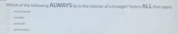 Which of the following ALWAYS lie in the interior of a triangle? Select ALL that apply.
circumcenter
incenter
centroid
orthocenter