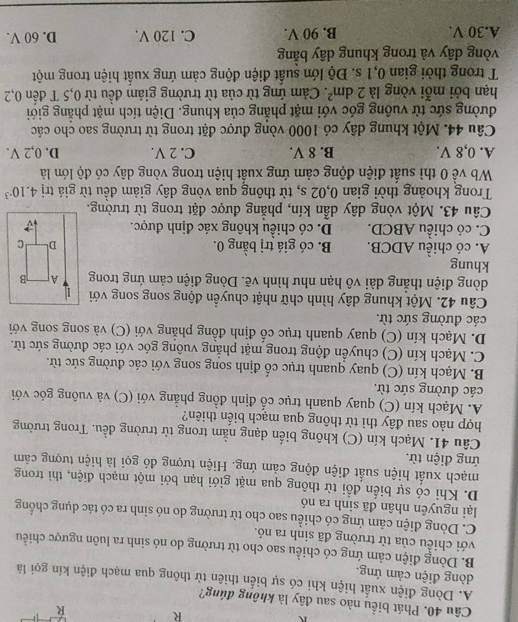 Phát biểu nào sau đây là không đúng?
A. Dòng điện xuất hiện khi có sự biến thiên từ thông qua mạch điện kín gọi là
dòng điện cảm ứng.
B. Dòng điện cảm ứng có chiều sao cho từ trường do nó sinh ra luôn ngược chiều
với chiều của từ trường đã sinh ra nó.
C. Dòng điện cảm ứng có chiều sao cho từ trường do nó sinh ra có tác dụng chống
lại nguyên nhân đã sinh ra nó
D. Khi có sự biến đổi từ thông qua mặt giới hạn bởi một mạch điện, thì trong
mạch xuất hiện suất điện động cảm ứng. Hiện tượng đó gọi là hiện tượng cảm
ứng điện từ.
Câu 41. Mạch kín (C) không biến dạng nằm trong từ trường đều. Trong trường
hợp nào sau đây thì từ thông qua mạch biến thiên?
A. Mạch kín (C) quay quanh trục cố định đồng phẳng với (C) và vuông góc với
các đường sức từ.
B. Mạch kín (C) quay quanh trục cố định song song với các đường sức từ.
C. Mạch kín (C) chuyển động trong mặt phẳng vuông góc với các đường sức từ.
D. Mạch kín (C) quay quanh trục cổ định đồng phẳng với (C) và song song với
các đường sức từ.
Câu 42. Một khung dây hình chữ nhật chuyển động song song với 1
dòng điện thắng dài vô hạn như hình vẽ. Dòng điện cảm ứng trong A B
khung
A. có chiều ADCB. B. có giá trị bằng 0. D C
C. có chiều ABCD. D. có chiều không xác định được.
Câu 43. Một vòng dây dẫn kín, phẳng được đặt trong từ trường.
Trong khoảng thời gian 0,02 s, từ thông qua vòng dây giảm đều từ giá trị 4.10^(-3)
Wb về 0 thì suất điện động cảm ứng xuất hiện trong vòng dây có độ lớn là
A. 0,8 V. B. 8 V. C. 2 V. D. 0,2 V.
Câu 44. Một khung dây có 1000 vòng được đặt trong từ trường sao cho các
đường sức từ vuông góc với mặt phẳng của khung. Diện tích mặt phẳng giới
hạn bởi mỗi vòng là 2dm^2. Cảm ứng từ của từ trường giảm đều từ 0,5 T đến 0,2
T trong thời gian 0,1 s. Độ lớn suất điện động cảm ứng xuất hiện trong một
vòng đây và trong khung dây bằng
A.30 V. B. 90 V. C. 120 V. D. 60 V.