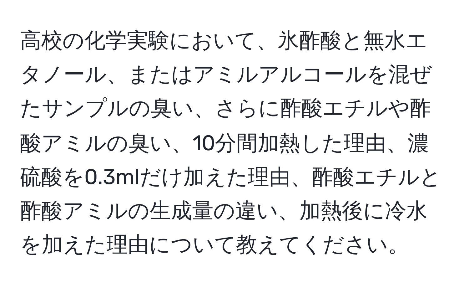 高校の化学実験において、氷酢酸と無水エタノール、またはアミルアルコールを混ぜたサンプルの臭い、さらに酢酸エチルや酢酸アミルの臭い、10分間加熱した理由、濃硫酸を0.3mlだけ加えた理由、酢酸エチルと酢酸アミルの生成量の違い、加熱後に冷水を加えた理由について教えてください。