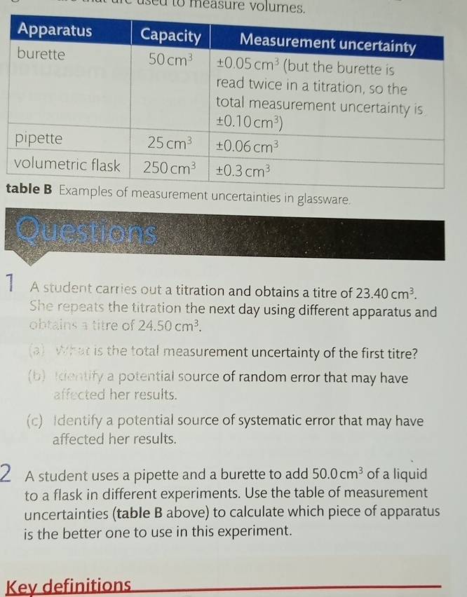 sed to measure volumes.
tties in glassware.
Questions
A student carries out a titration and obtains a titre of 23.40cm^3.
She repeats the titration the next day using different apparatus and
obtains a titre of 24.50cm^3.
(a) What is the total measurement uncertainty of the first titre?
(b) dentify a potential source of random error that may have
affected her results.
(c) Identify a potential source of systematic error that may have
affected her results.
2 A student uses a pipette and a burette to add 50.0cm^3 of a liquid
to a flask in different experiments. Use the table of measurement
uncertainties (table B above) to calculate which piece of apparatus
is the better one to use in this experiment.
Key definitions