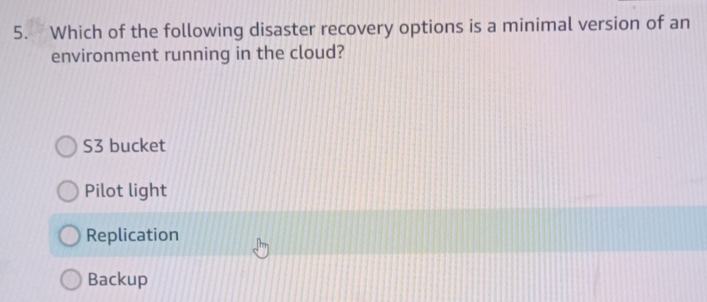 Which of the following disaster recovery options is a minimal version of an
environment running in the cloud?
S3 bucket
Pilot light
Replication
Backup