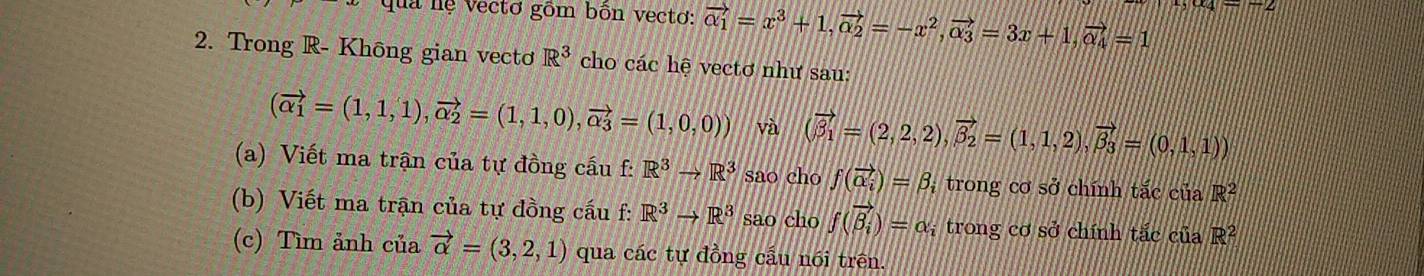 qua nệ vectơ gồm bôn vectơ: vector alpha _1=x^3+1, vector alpha _2=-x^2, vector alpha _3=3x+1, vector alpha _4=1
2. Trong R- Không gian vectơ R^3 cho các hệ vectơ như sau:
(vector alpha _1=(1,1,1), vector alpha _2=(1,1,0), vector alpha _3=(1,0,0)) và (vector beta _1=(2,2,2), vector beta _2=(1,1,2), vector beta _3=(0,1,1))
(a) Viết ma trận của tự đồng cầu f:R^3to R^3 sao cho f(vector alpha _i)=beta : trong cơ sở chính tắc của R^2
(b) Viết ma trận của tự đồng cấu f: R^3to R^3 sao cho f(vector beta _i)=alpha _i trong cơ sở chính tắc của R^2
(c) Tìm ảnh của vector alpha =(3,2,1) qua các tự đồng cầu nói trên.