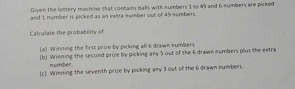 Given the lottery machine that contains balls with numbers 1 to 49 and 6 numbers are picked 
and 1 number is picked as an extra number out of 49 numbers. 
Calculate the probability of 
(a) Winning the first prize by picking all 6 drawn numbers 
(b) Winning the second prize by picking any 5 out of the 6 drawn numbers plus the extra 
number. 
(c) Winning the seventh prize by picking any 3 out of the 6 drawn numbers.