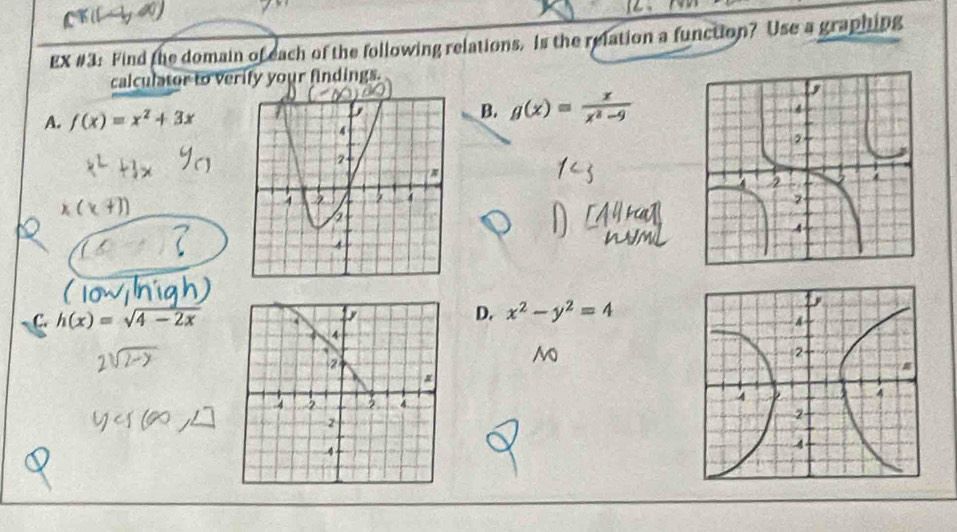 EX #3: Find the domain of each of the following relations. Is the relation a function? Use a graphing
calculator to verify your findings.
B. g(x)= x/x^2-9 
A. f(x)=x^2+3x
D. x^2-y^2=4
C. h(x)=sqrt(4-2x) y
4
2
4 3 3
2
4