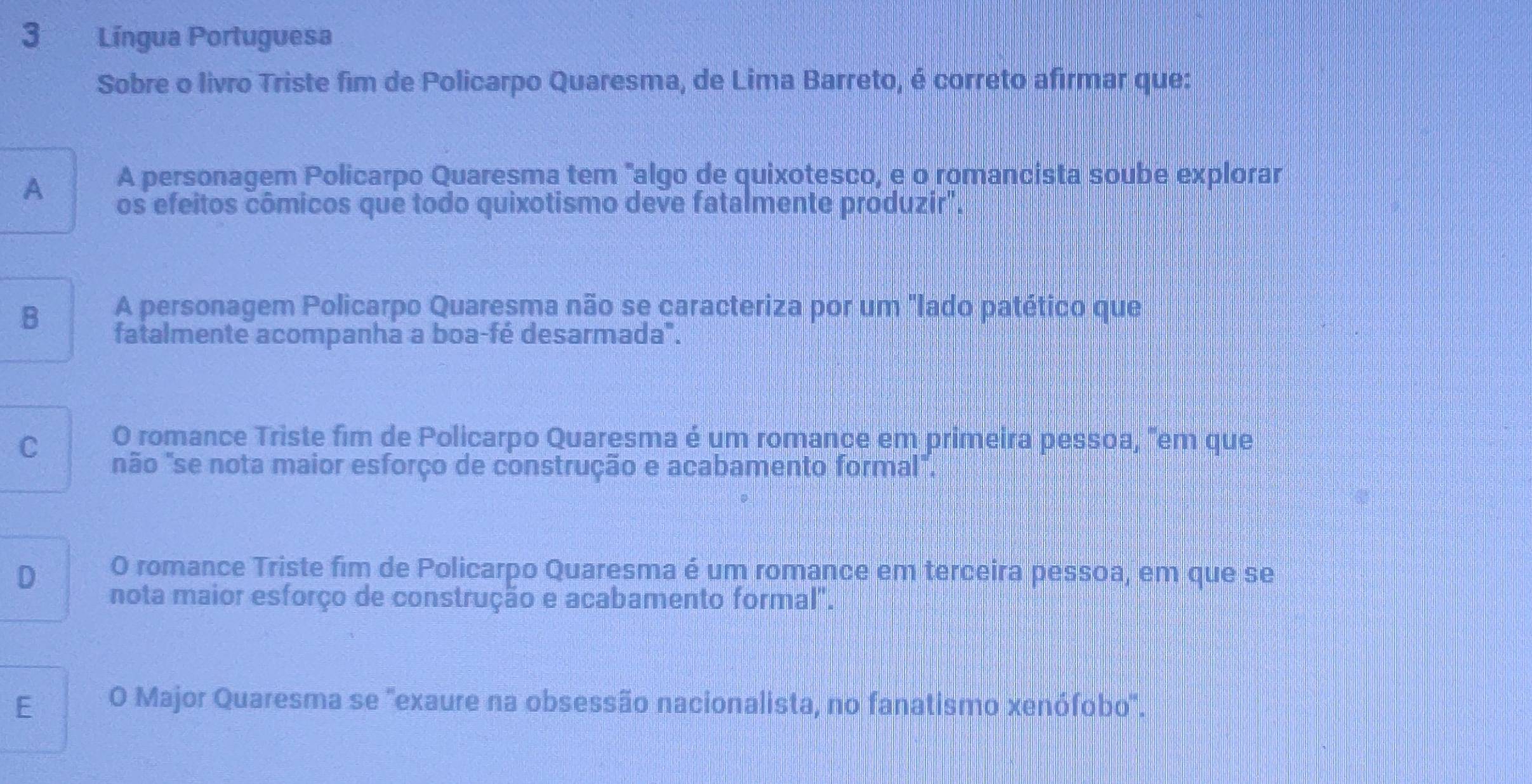 Língua Portuguesa
Sobre o livro Triste fim de Policarpo Quaresma, de Lima Barreto, é correto afirmar que:
A A personagem Policarpo Quaresma tem "algo de quixotesco, e o romancista soube explorar
os efeitos cômicos que todo quixotismo deve fatalmente produzir".
B A personagem Policarpo Quaresma não se caracteriza por um "Iado patético que
fatalmente acompanha a boa-fé desarmada".
C O romance Triste fim de Policarpo Quaresma é um romance em primeira pessoa, "em que
não "se nota maior esforço de construção e acabamento formal".
D O romance Triste fim de Policarpo Quaresma é um romance em terceira pessoa, em que se
nota maior esforço de construção e acabamento formal".
E O Major Quaresma se 'exaure na obsessão nacionalista, no fanatismo xenófobo'.