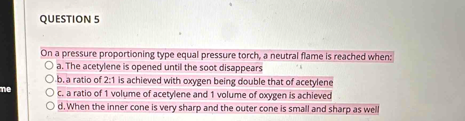 On a pressure proportioning type equal pressure torch, a neutral flame is reached when:
a. The acetylene is opened until the soot disappears
b. a ratio of 2:1 is achieved with oxygen being double that of acetylene
me c. a ratio of 1 volume of acetylene and 1 volume of oxygen is achieved
d. When the inner cone is very sharp and the outer cone is small and sharp as well