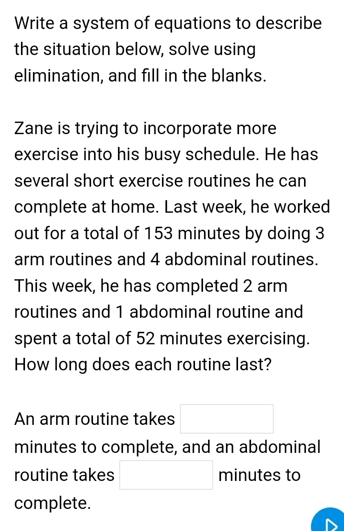 Write a system of equations to describe 
the situation below, solve using 
elimination, and fill in the blanks. 
Zane is trying to incorporate more 
exercise into his busy schedule. He has 
several short exercise routines he can 
complete at home. Last week, he worked 
out for a total of 153 minutes by doing 3
arm routines and 4 abdominal routines. 
This week, he has completed 2 arm 
routines and 1 abdominal routine and 
spent a total of 52 minutes exercising. 
How long does each routine last? 
An arm routine takes □
minutes to complete, and an abdominal 
routine takes □ minutes to 
complete.