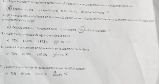 3º ¿A que espacio es la siguiente característica? Falta de los recursos financieros necesarios para vivir.
a) Espacio urbano B) espacio rural c) mi colonia d) villas del fresno ×
4.- ¿Cómo se le llama a la forma de convivencia donde varias culturas interactúan en una misma sociedad sin que unas
prevalezcan sobre otras?
a) Espacio urbano B) espacio rural c) mi colonia d multiculturalidad ×
5.- ¿Cuál es el porcentaje de agua que cubre la tierra
a) 70% b) 30% c) 97.5% (2.5% ×
6.- ¿Cuál es el porcentaje de agua salada en la superficie de la tierra
a) 70% b) 30% c) 97.5% ( 2.5%
7.- ¿Cuál es el porcentaje de aguas subterráneas de dificil acceso?
a) 70% b) 30% c) 97.5% 2.5%