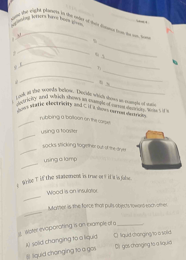 Name the eight planets in the order of their distance from the sun. Som beginning letters have been given.
Level 4
_
1) M
_
5)
2
6) . 5
_
3) E
_
_
7)
_
_
a) B) N
Look at the words below. Decide which shows an example of static
electricity and which shows an example of current electricity. Write S if it
shows static electricity and C if it shows current electricity.
_rubbing a balloon on the carpet
_
using a toaster
_socks sticking together out of the dryer
_
using a lamp
Write T if the statement is true or F if it is false.
_
Wood is an insulator.
_
Matter is the force that pulls objects toward each other.
](0). Water evaporating is an example of a_
A) solid changing to a liquid C) liquid changing to a solid
B) liquid changing to a gas D) gas changing to a liquid