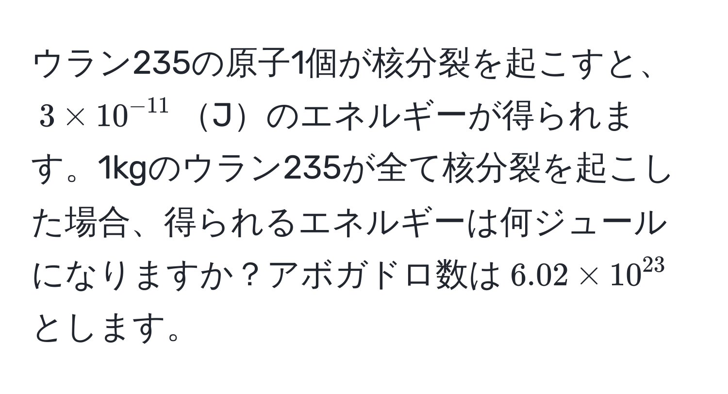 ウラン235の原子1個が核分裂を起こすと、$3 * 10^(-11)$Jのエネルギーが得られます。1kgのウラン235が全て核分裂を起こした場合、得られるエネルギーは何ジュールになりますか？アボガドロ数は$6.02 * 10^(23)$とします。