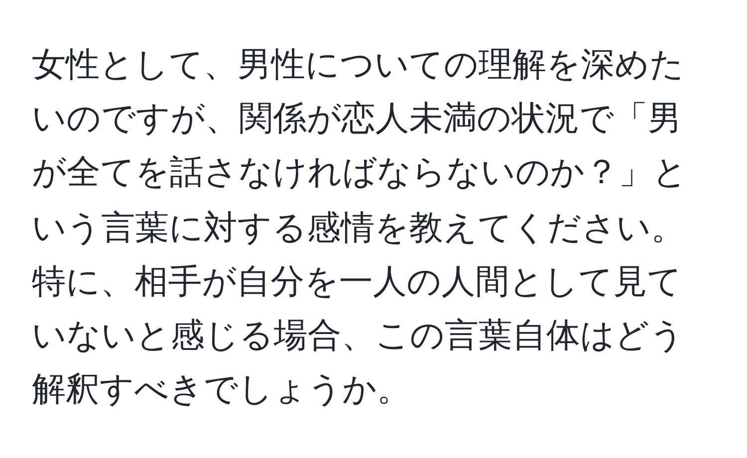 女性として、男性についての理解を深めたいのですが、関係が恋人未満の状況で「男が全てを話さなければならないのか？」という言葉に対する感情を教えてください。特に、相手が自分を一人の人間として見ていないと感じる場合、この言葉自体はどう解釈すべきでしょうか。