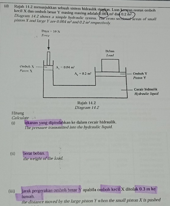 Rajah 14.2 menunjukkan sebuah sistem hidraulik ripgkas. Luas keratan rentas omboh
kecil X dan omboh besar Y masing-masing adalah 0.004m^2da60.2m^2.
Diagram 14.2 shows a simple hydraulic system. The cross-sectional areas of small
piston X and large Y are 0.004m^2 and 0.2m^2 respectively
Calculate
(i) tekanan yang dípindahkan ke dalam cecair hidraulik.
The pressure transmitted into the hydraulic liquid.
(ii)  berat beban.
the weight of the load.
(iii)   jarak pergerakan omboh besar Y apabila omboh kecil X ditolak 0.3 m ke
bawah.
the distance moved by the large piston Y when the small piston X is pushed