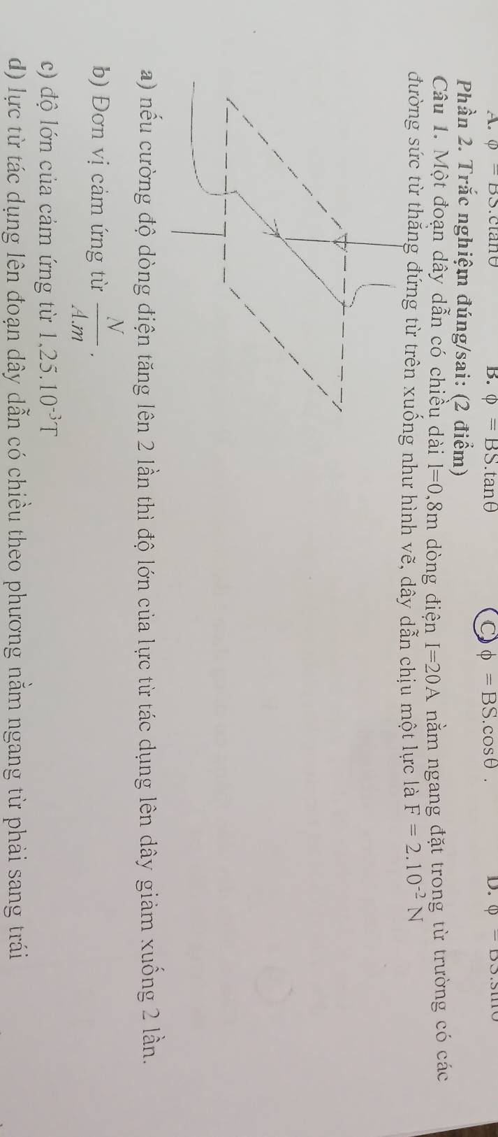 varPhi =BS C AIIO (□ -□ ).sin
B. phi =BS.tan θ phi =BS.cos θ. 
D. 
Phần 2. Trắc nghiệm đúng/sai: (2 điểm) 
Câu 1. Một đoạn dây dẫn có chiều dài l=0,8m dòng điện I=20A nằm ngang đặt trong từ trường có các 
đường sức từ thắng đứng từ trên xuống như hình vẽ, dây dẫn chịu một lực là F=2.10^(-2)N
a) nếu cường độ dòng điện tăng lên 2 lần thì độ lớn của lực từ tác dụng lên dây giảm xuống 2 lần. 
b) Đơn vị cảm ứng từ  N/A.m . 
c) độ lớn của cảm ứng từ 1,25.10^(-3)T
d) lực từ tác dụng lên đoạn dây dẫn có chiều theo phương nằm ngang từ phải sang trái