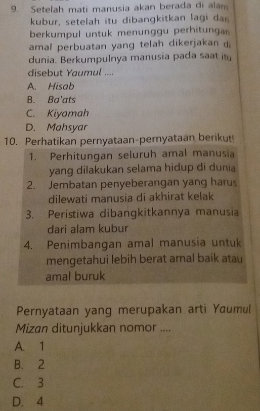 Setelah mati manusia akan berada di alam
kubur, setelah itu dibangkitkan lagi dan
berkumpul untuk menunggu perhitungan
amal perbuatan yang telah dikerjakan di
dunia. Berkumpulnya manusia pada saat it
disebut Yaumul ....
A. Hisab
B. Ba'ats
C. Kiyamah
D. Mahsyar
10. Perhatikan pernyataan-pernyataan berikut!
1. Perhitungan seluruh amal manusia
yang dilakukan selama hidup di dunia
2. Jembatan penyeberangan yang harus
dilewati manusia di akhirat kelak
3. Peristiwa dibangkitkannya manusia
dari alam kubur
4. Penimbangan amal manusia untuk
mengetahui lebih berat amal baik atau
amal buruk
Pernyataan yang merupakan arti Yaumul
Mizan ditunjukkan nomor ....
A. 1
B. 2
C. 3
D. 4