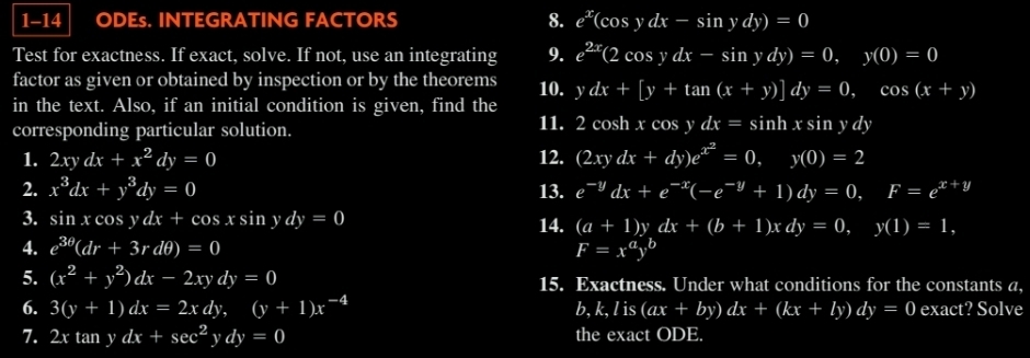 1-14 ODEs. INTEGRATING FACTORS 8. e^x(cos ydx-sin ydy)=0
Test for exactness. If exact, solve. If not, use an integrating 9. e^(2x)(2cos ydx-sin ydy)=0, y(0)=0
factor as given or obtained by inspection or by the theorems 10. ydx+[y+tan (x+y)]dy=0, cos (x+y)
in the text. Also, if an initial condition is given, find the 
corresponding particular solution. 
11. 2 cosh xcos ydx=sin hxsin ydy
1. 2xydx+x^2dy=0 12. (2xydx+dy)e^(x^2)=0, y(0)=2
2. x^3dx+y^3dy=0 13. e^(-y)dx+e^(-x)(-e^(-y)+1)dy=0, F=e^(x+y)
3. sin xcos ydx+cos xsin ydy=0 14. (a+1)ydx+(b+1)xdy=0, y(1)=1, 
4. e^(3θ)(dr+3rdθ )=0 F=x^ay^b
5. (x^2+y^2)dx-2xydy=0 15. Exactness. Under what conditions for the constants a, 
6. 3(y+1)dx=2xdy I (4,4) (y+1)x^(-4) b, k, lis(ax+by)dx+(kx+ly)dy=0 exact? Solve 
7. 2xtan ydx+sec^2y dy=0 the exact ODE.