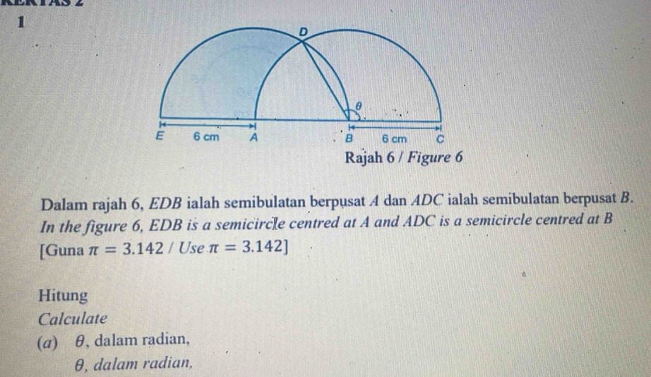 Rajah 6 / Figure 6 
Dalam rajah 6, EDB ialah semibulatan berpusat A dan ADC ialah semibulatan berpusat B. 
In the figure 6, EDB is a semicircle centred at A and ADC is a semicircle centred at B
[Guna π =3.142/ l Use π =3.142]
Hitung 
Calculate 
(a) θ, dalam radian,
θ, dalam radian,