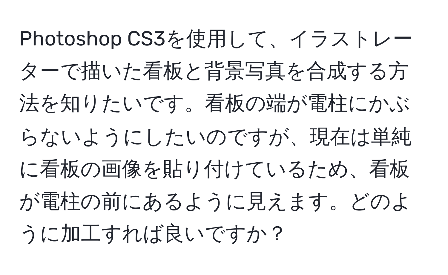 Photoshop CS3を使用して、イラストレーターで描いた看板と背景写真を合成する方法を知りたいです。看板の端が電柱にかぶらないようにしたいのですが、現在は単純に看板の画像を貼り付けているため、看板が電柱の前にあるように見えます。どのように加工すれば良いですか？