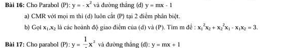 Cho Parabol (P): y=-x^2 và đường thāng (d) y=mx-1
a) CMR với mọi m thì (d) luôn cắt (P) tại 2 điểm phân biệt. 
b) Gọi x_1.x_2 là các hoành độ giao điểm của (d) và (P). Tìm m đề : x_1^(2x_2)+x_2^(2x_1)-x_1x_2=3. 
Bài 17: Cho parabol (P): y=frac 1x^2 và đường thāng (d): y=mx+1