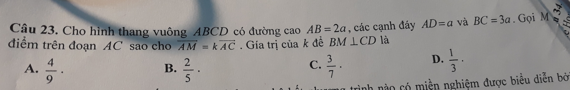 Cho hình thang vuông ABCD có đường cao AB=2a , các cạnh đáy AD=a và BC=3a. Gọi M ~ 
①
điểm trên đoạn AC sao cho vector AM=kvector AC. Gía trị của k đề BM⊥ CD là
A.  4/9 ·  2/5 ·
D.  1/3 ·
B.
C.  3/7 ·
rình nào có miền nghiệm được biểu diễn bở