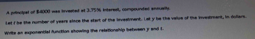 A principal of $4000 was invested at 3.75% interest, compounded annually. 
Let ( be the number of years since the start of the investment. Let y be the value of the investment, in dollars. 
Write an exponential function showing the relationship between y and t.