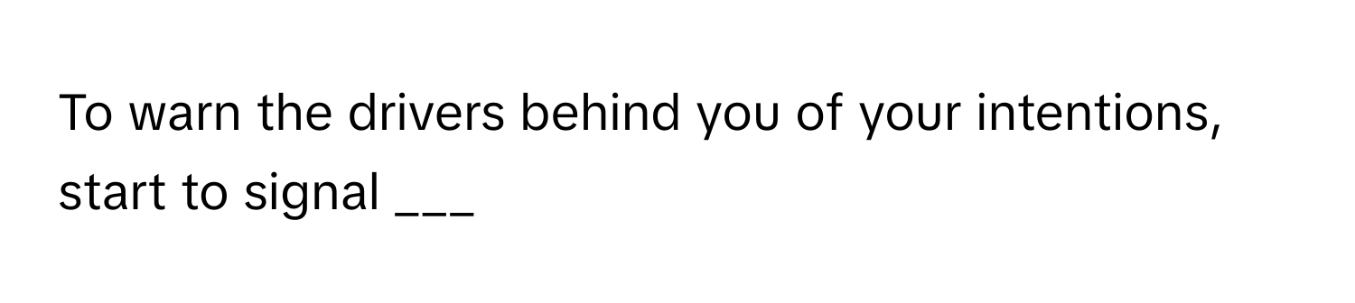 To warn the drivers behind you of your intentions, start to signal ___