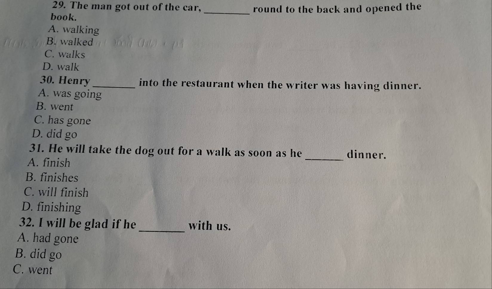 The man got out of the car, _round to the back and opened the
book.
A. walking
B. walked
C. walks
D. walk
30. Henry_ into the restaurant when the writer was having dinner.
A. was going
B. went
C. has gone
D. did go
31. He will take the dog out for a walk as soon as he _dinner.
A. finish
B. finishes
C. will finish
D. finishing
32. I will be glad if he _with us.
A. had gone
B. did go
C. went