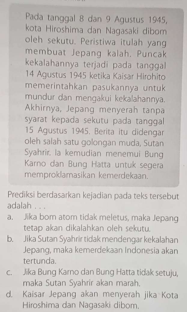 Pada tanggal 8 dan 9 Agustus 1945,
kota Hiroshima dan Nagasaki diborn
oleh sekutu. Peristiwa itulah yang
membuat Jepang kalah. Puncak
kekalahannya terjadi pada tanggal
14 Agustus 1945 ketika Kaisar Hirohito
memerintahkan pasukannya untuk
mundur dan mengakui kekalahannya.
Akhirnya, Jepang menyerah tanpa
syarat kepada sekutu pada tanggal
15 Agustus 1945. Berita itu didengar
oleh salah satu golongan muda, Sutan
Syahrir. la kemudian menemui Bung
Karno dan Bung Hatta untuk segera
memproklamasikan kemerdekaan.
Prediksi berdasarkan kejadian pada teks tersebut
adalah . . .
a. Jika bom atom tidak meletus, maka Jepang
tetap akan dikalahkan oleh sekutu.
b. Jika Sutan Syahrir tidak mendengar kekalahan
Jepang, maka kemerdekaan Indonesia akan
tertunda.
c. Jika Bung Karno dan Bung Hatta tidak setuju,
maka Sutan Syahrir akan marah.
d. Kaisar Jepang akan menyerah jika Kota
Hiroshima dan Nagasaki dibom.