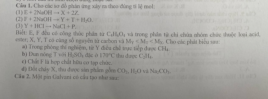 Cho các sơ đồ phản ứng xảy ra theo đúng tỉ lệ mol: 
(1) E+2NaOHto X+2Z. 
(2) F+2NaOHto Y+T+H_2O. 
(3) Y+HClto NaCl+P. 
Biết: E, F đều có công thức phân tử C_4H_6O_4 và trong phân tử chỉ chứa nhóm chức thuộc loại acid, 
ester; X, Y, T có cùng số nguyên tử carbon và M_Y . Cho các phát biểu sau: 
a) Trong phòng thí nghiệm, từ Y điều chế trực tiếp được ( CH_4. 
b) Đun nóng T với H_2SO_4 đặc ở 170°C thu được C_2H_4. 
c) Chất F là hợp chất hữu cơ tạp chức. 
d) Đốt cháy X, thu được sản phẩm gồm CO_2, H_2O và Na_2CO_3. 
Câu 2. Một pin Galvani có cấu tạo như sau: