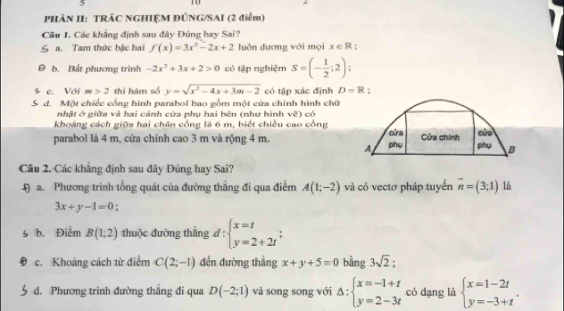 PHẢN II: TRÁC NGHIỆM ĐÚNG/SAI (2 điểm)
Câu 1. Các khẳng định sau đây Đúng hay Sai?
a. Tam thức bậc hai f(x)=3x^2-2x+2 luôn dương với mọi x∈ R;
0 b. Bất phương trình -2x^2+3x+2>0 có tập nghiệm S=(- 1/2 ;2);
ś e. Với m>2 thì hàm số y=sqrt(x^2-4x+3m-2) có tập xác định D=R :
d. Một chiếc cổng hình parabol bao gồm một cửa chính hình chữ
nhật ở giữa và hai cánh cửa phụ hai bên (như hình vẽ) có
khoảng cách giữa hai chân cổng là 6 m, biết chiều cao cổng
parabol là 4 m, cửa chính cao 3 m và rộng 4 m. phụ cửa Cửa chính cửa
A phụ B
Câu 2. Các khẳng định sau đây Đúng hay Sai?
Đa. Phương trình tổng quát của đường thẳng đi qua điểm A(1;-2) và có vectơ pháp tuyển vector n=(3;1) là
3x+y-1=0;
b. Điểm B(1;2) thuộc đường thẳng d:beginarrayl x=t y=2+2tendarray.
D c. Khoảng cách từ điểm C(2;-1) đến đường thẳng x+y+5=0 bằng 3sqrt(2).
d. Phương trình đường thăng đi qua D(-2;1) và song song với Delta :beginarrayl x=-1+t y=2-3tendarray. có dạng là beginarrayl x=1-2t y=-3+tendarray. .