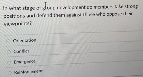 In what stage of group development do members take strong
positions and defend them against those who oppose their
viewpoints?
Orientation
Conflict
Emergence
Reinforcement