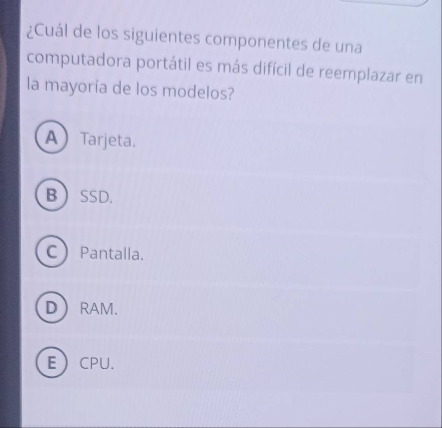 ¿Cuál de los siguientes componentes de una
computadora portátil es más difícil de reemplazar en
la mayoría de los modelos?
ATarjeta.
BSSD.
C Pantalla.
DRAM.
ECPU.