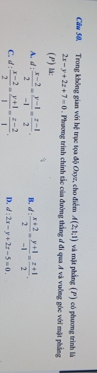 Trong không gian với hệ trục tọa độ Oxyz, cho điểm A(2;1;1) và mặt phẳng (P) có phương trình là
2x-y+2z+7=0. Phương trình chính tắc của đường thẳng đ đi qua A và vuông góc với mặt phẳng
(P) là:
A. d :  (x-2)/2 = (y-1)/-1 = (z-1)/2 . B. d :  (x+2)/2 = (y+1)/-1 = (z+1)/2 .
C. d : (x-2)/2 = (y+1)/1 = (z-2)/1 . =
D. d:2x-y+2z-5=0.