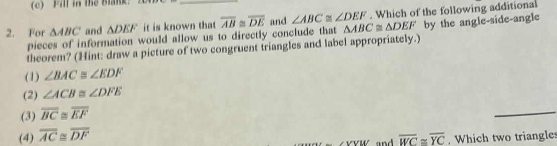 Fil in thể Blank:
2. For △ ABC and △ DEF it is known that overline AB≌ overline DE and ∠ ABC≌ ∠ DEF. Which of the following additional
pieces of information would allow us to directly conclude that △ ABC≌ △ DEF by the angle-side-angle
theorem? (Hint: draw a picture of two congruent triangles and label appropriately.)
(1) ∠ BAC≌ ∠ EDF
(2) ∠ ACB≌ ∠ DFE
(3) overline BC≌ overline EF
_
(4) overline AC≌ overline DF
_ ∠ VW and overline WC≌ overline YC. Which two triangles