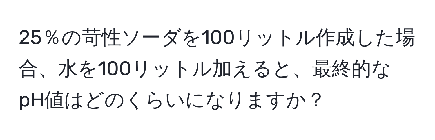 25％の苛性ソーダを100リットル作成した場合、水を100リットル加えると、最終的なpH値はどのくらいになりますか？